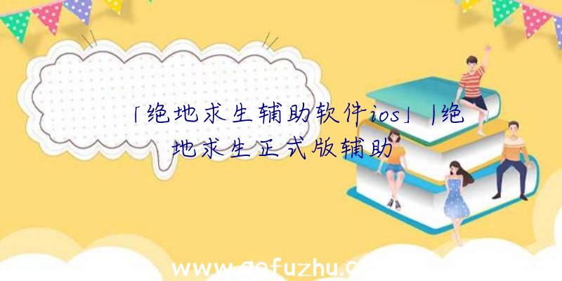 「绝地求生辅助软件ios」|绝地求生正式版辅助